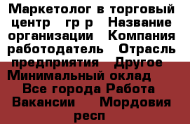 Маркетолог в торговый центр – гр/р › Название организации ­ Компания-работодатель › Отрасль предприятия ­ Другое › Минимальный оклад ­ 1 - Все города Работа » Вакансии   . Мордовия респ.